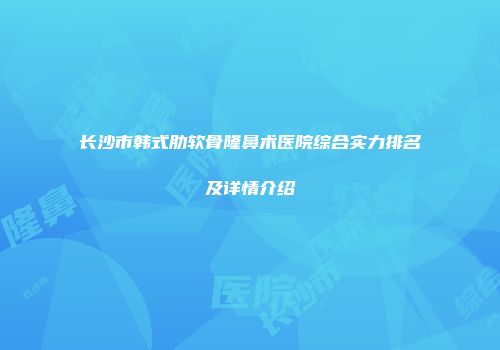 长沙市韩式肋软骨隆鼻术医院综合实力排名及详情介绍