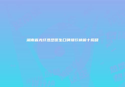 湖南省光纤热塑医生口碑排行榜前十揭晓
