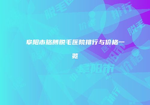 阜阳市胳膊脱毛医院排行与价格一览
