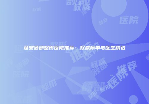 延安额部整形医院推荐：权威榜单与医生精选