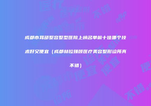成都市耳部整容整型医院上榜名单前十佳哪个技术好又便宜(成都赫拉臻颜医疗美容整形诊所真不错)