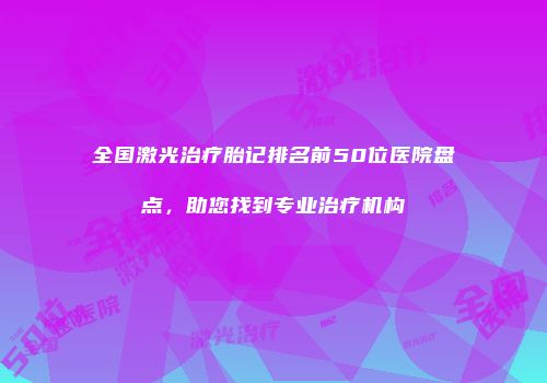 全国激光治疗胎记排名前50位医院盘点，助您找到专业治疗机构