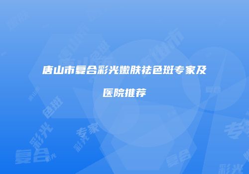 唐山市复合彩光嫩肤祛色斑专家及医院推荐