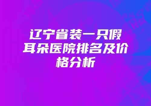 辽宁省装一只假耳朵医院排名及价格分析
