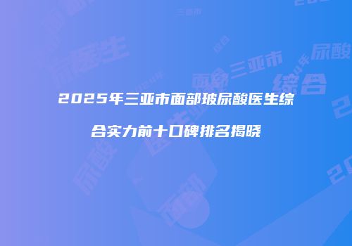 2025年三亚市面部玻尿酸医生综合实力前十口碑排名揭晓