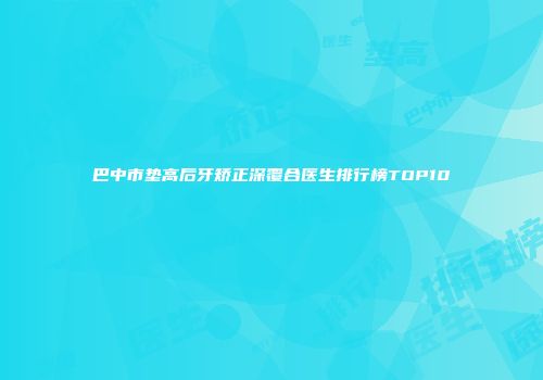 巴中市垫高后牙矫正深覆合医生排行榜TOP10