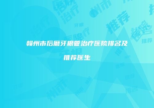 赣州市后磨牙根管治疗医院排名及推荐医生