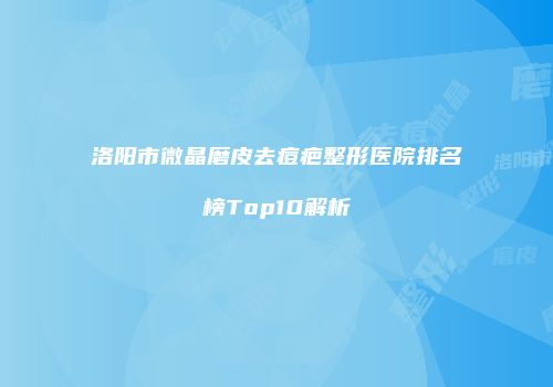 洛阳市微晶磨皮去痘疤整形医院排名榜Top10解析