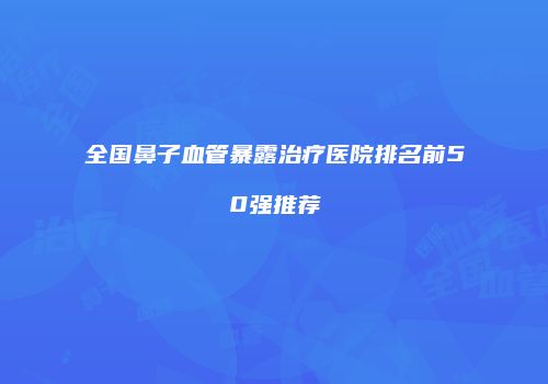 全国鼻子血管暴露治疗医院排名前50强推荐