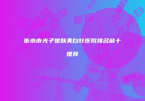 衡水市光子嫩肤美白针医院排名前十推荐