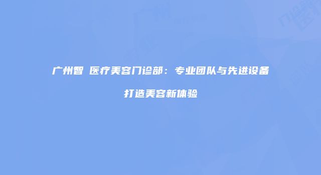 广州智媄医疗美容门诊部：专业团队与先进设备打造美容新体验