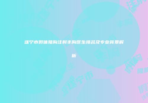 遂宁市假体隆胸注射丰胸医生排名及专业背景解析