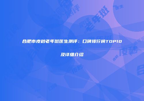 合肥市皮秒老年斑医生测评：口碑排行榜TOP10及详细介绍