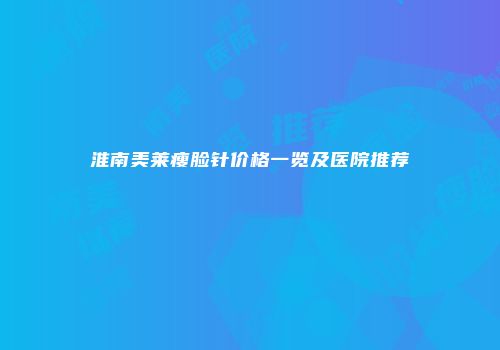 淮南美莱瘦脸针价格一览及医院推荐