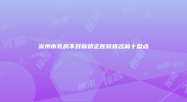 滨州市乳房不对称矫正医院排名前十盘点