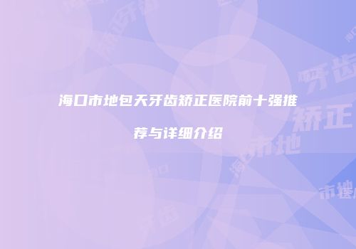 海口市地包天牙齿矫正医院前十强推荐与详细介绍