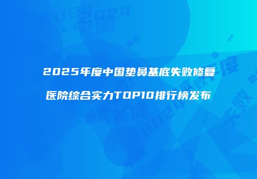 2025年度中国垫鼻基底失败修复医院综合实力TOP10排行榜发布