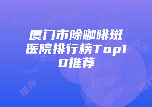 厦门市除咖啡斑医院排行榜Top10推荐