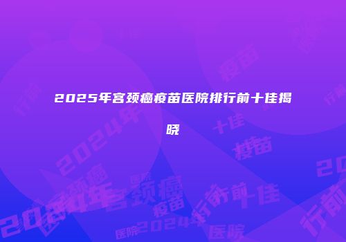 2025年宫颈癌疫苗医院排行前十佳揭晓