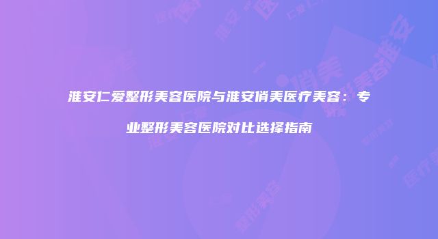 淮安仁爱整形美容医院与淮安俏美医疗美容：专业整形美容医院对比选择指南