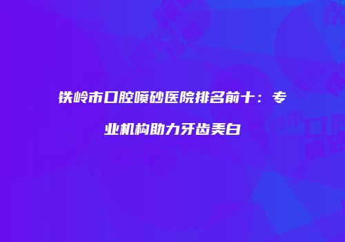 铁岭市口腔喷砂医院排名前十:专业机构助力牙齿美白