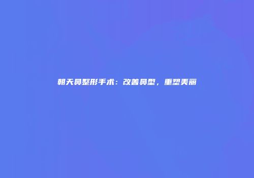 朝天鼻整形手术:改善鼻型,重塑美丽
