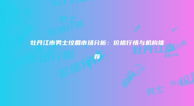 牡丹江市男士纹眉市场分析：价格行情与机构推荐