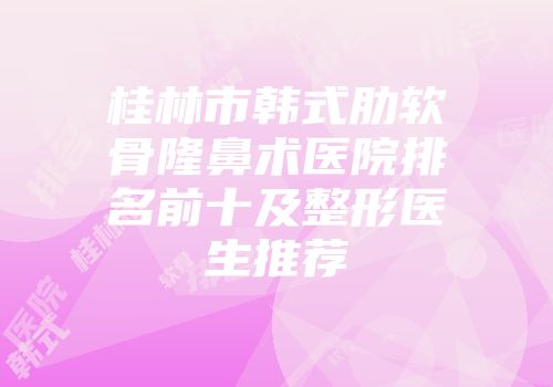 桂林市韩式肋软骨隆鼻术医院排名前十及整形医生推荐