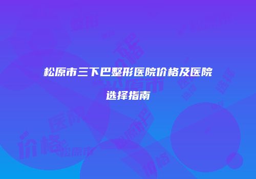 松原市三下巴整形医院价格及医院选择指南