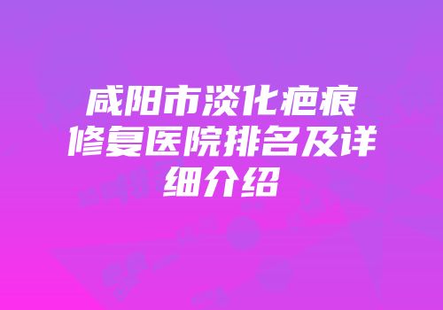 咸阳市淡化疤痕修复医院排名及详细介绍