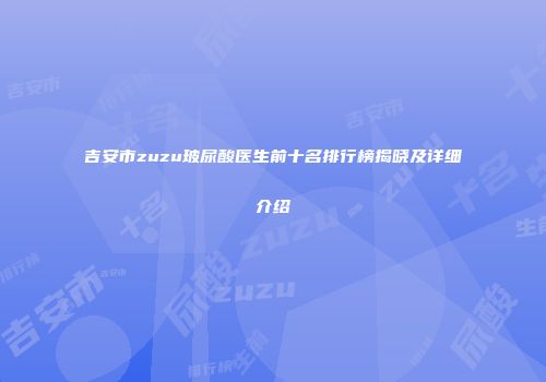 吉安市zuzu玻尿酸医生前十名排行榜揭晓及详细介绍