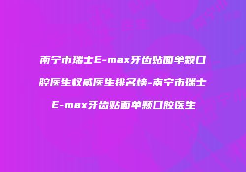 南宁市瑞士E-max牙齿贴面单颗口腔医生权威医生排名榜-南宁市瑞士E-max牙齿贴面单颗口腔医生