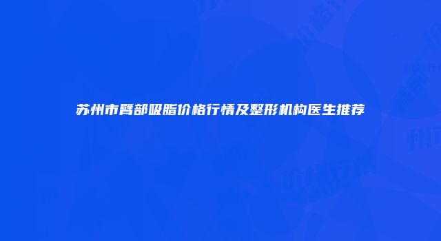 苏州市臂部吸脂价格行情及整形机构医生推荐