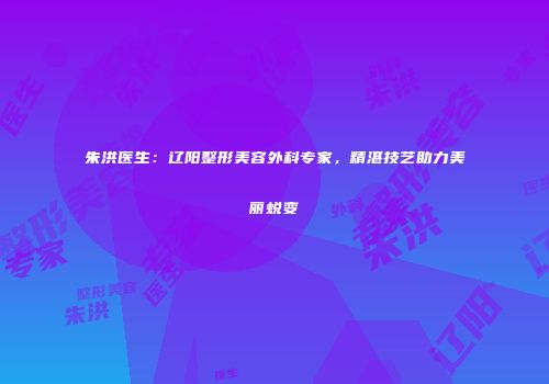 朱洪医生：辽阳整形美容外科专家，精湛技艺助力美丽蜕变
