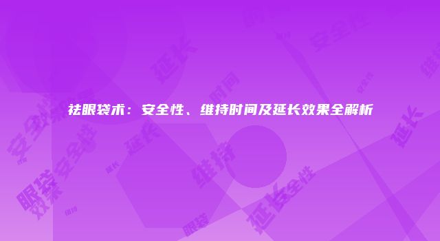 祛眼袋术：安全性、维持时间及延长效果全解析