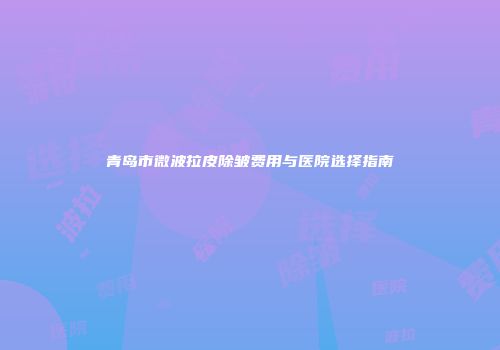 青岛市微波拉皮除皱费用与医院选择指南