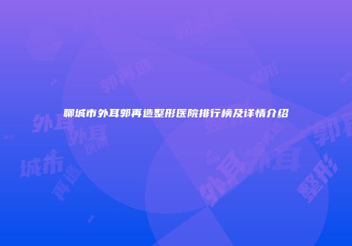 聊城市外耳郭再造整形医院排行榜及详情介绍