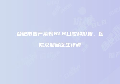 合肥市国产莱顿BLB口腔科价格、医院及知名医生详解