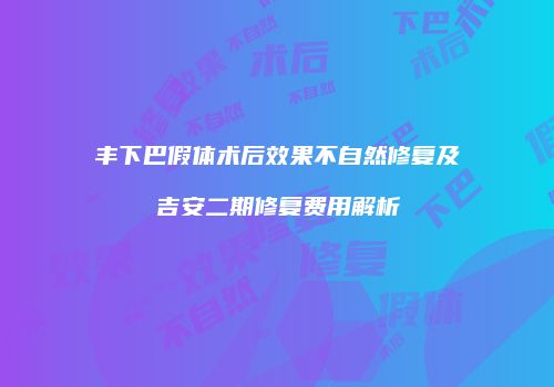 丰下巴假体术后效果不自然修复及吉安二期修复费用解析