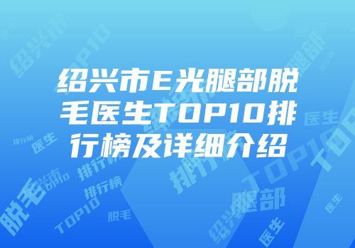 绍兴市E光腿部脱毛医生TOP10排行榜及详细介绍