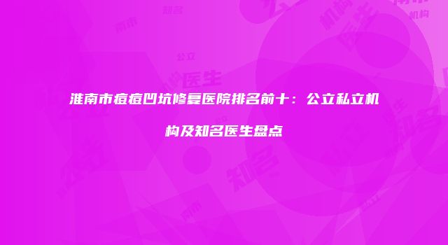 淮南市痘痘凹坑修复医院排名前十：公立私立机构及知名医生盘点
