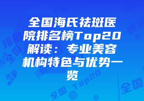 全国海氏祛斑医院排名榜Top20解读：专业美容机构特色与优势一览