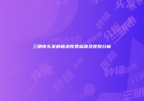 三明市头发种植术收费标准及医院分析