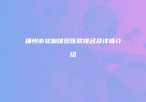 扬州市祛咖啡斑医院排名及详情介绍