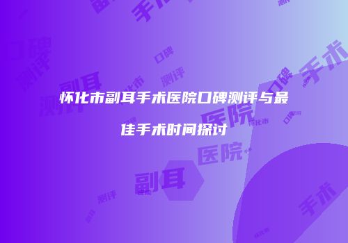 怀化市副耳手术医院口碑测评与最佳手术时间探讨
