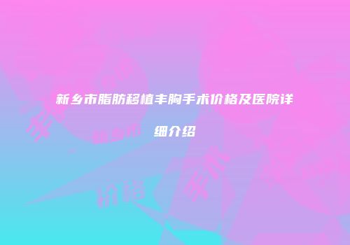 新乡市脂肪移植丰胸手术价格及医院详细介绍