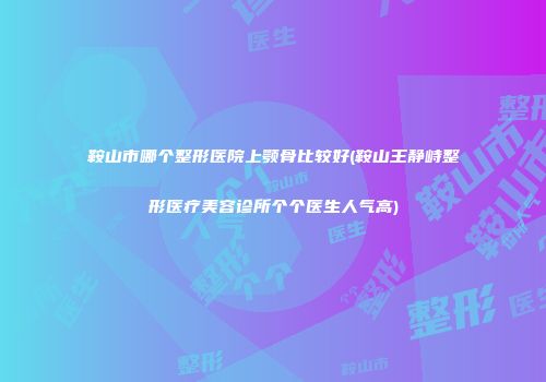 鞍山市哪个整形医院上颚骨比较好(鞍山王静峙整形医疗美容诊所个个医生人气高)
