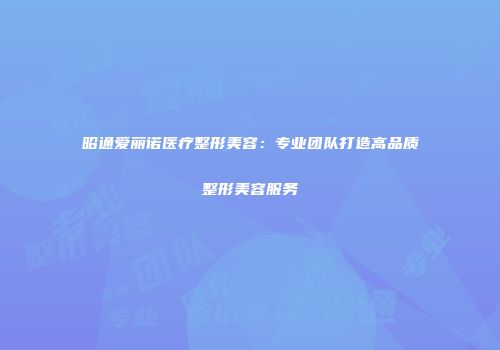 昭通爱丽诺医疗整形美容：专业团队打造高品质整形美容服务