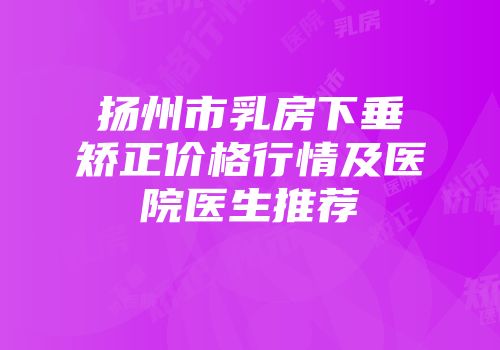 扬州市乳房下垂矫正价格行情及医院医生推荐