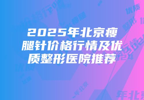 2025年北京瘦腿针价格行情及优质整形医院推荐